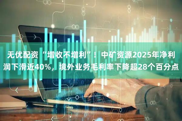 无优配资 “增收不增利”！中矿资源2025年净利润下滑近40%，境外业务毛利率下降超28个百分点